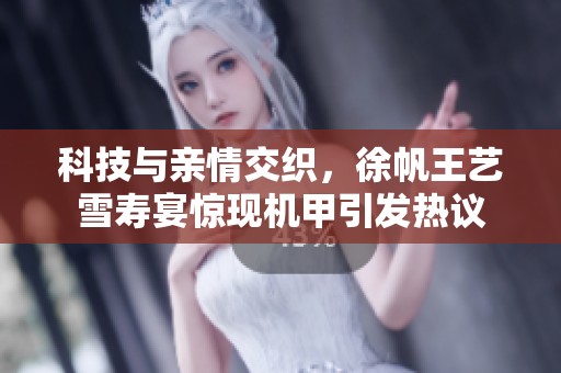 科技与亲情交织，徐帆王艺雪寿宴惊现机甲引发热议