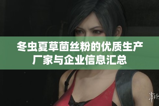 冬虫夏草菌丝粉的优质生产厂家与企业信息汇总