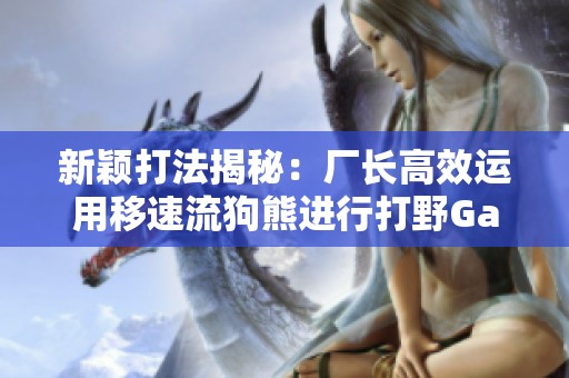 新颖打法揭秘：厂长高效运用移速流狗熊进行打野Gank攻略