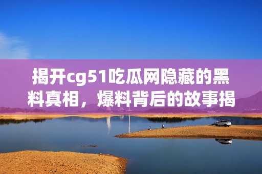 揭开cg51吃瓜网隐藏的黑料真相，爆料背后的故事揭秘