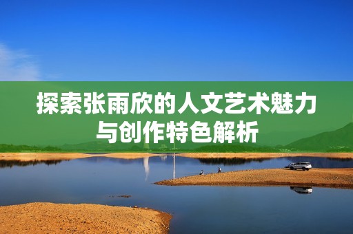 探索张雨欣的人文艺术魅力与创作特色解析