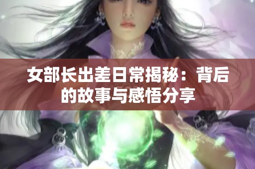 女部长出差日常揭秘：背后的故事与感悟分享