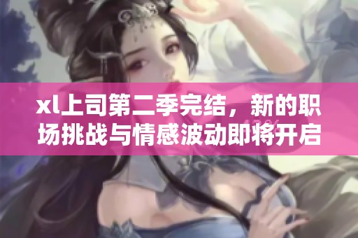 xl上司第二季完结，新的职场挑战与情感波动即将开启