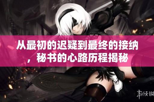 从最初的迟疑到最终的接纳，秘书的心路历程揭秘