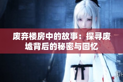 废弃楼房中的故事：探寻废墟背后的秘密与回忆