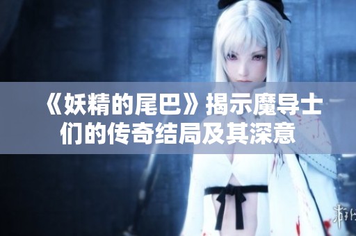 《妖精的尾巴》揭示魔导士们的传奇结局及其深意
