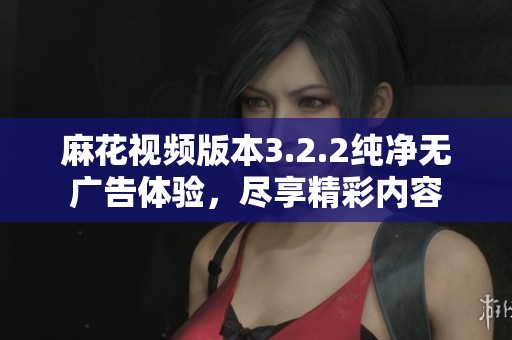 麻花视频版本3.2.2纯净无广告体验，尽享精彩内容