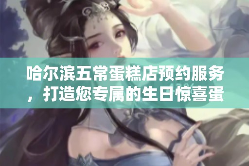 哈尔滨五常蛋糕店预约服务，打造您专属的生日惊喜蛋糕