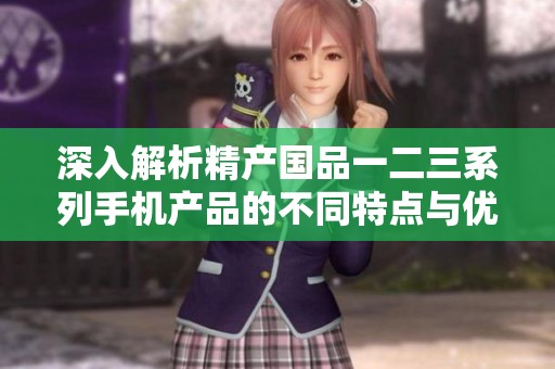 深入解析精产国品一二三系列手机产品的不同特点与优劣对比
