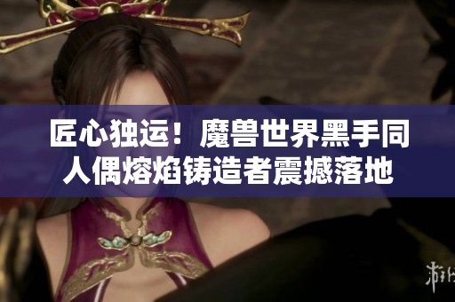 匠心独运！魔兽世界黑手同人偶熔焰铸造者震撼落地