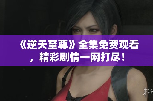 《逆天至尊》全集免费观看，精彩剧情一网打尽！