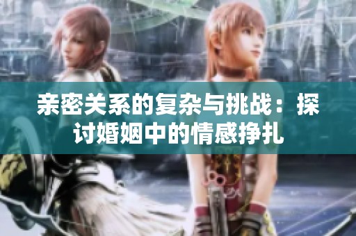 亲密关系的复杂与挑战：探讨婚姻中的情感挣扎