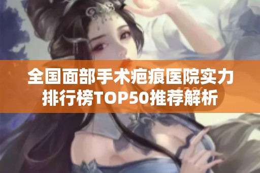 全国面部手术疤痕医院实力排行榜TOP50推荐解析