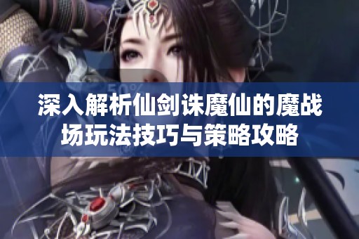深入解析仙剑诛魔仙的魔战场玩法技巧与策略攻略