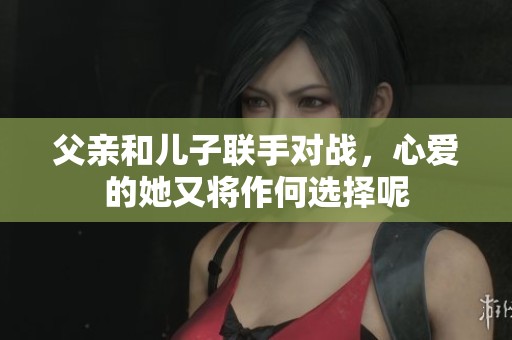 父亲和儿子联手对战，心爱的她又将作何选择呢