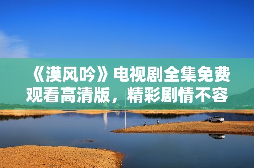 《漠风吟》电视剧全集免费观看高清版，精彩剧情不容错过