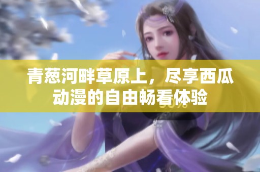 青葱河畔草原上，尽享西瓜动漫的自由畅看体验