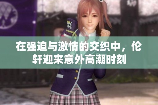 在强迫与激情的交织中，伦轩迎来意外高潮时刻