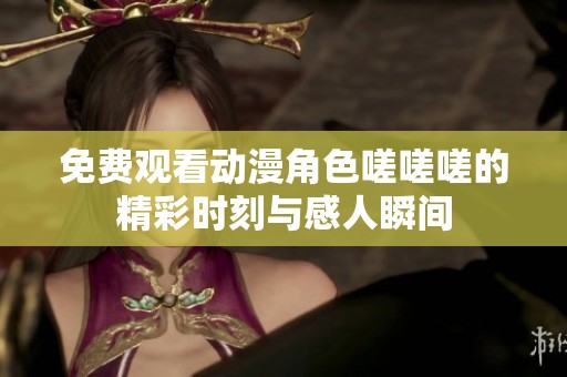 免费观看动漫角色嗟嗟嗟的精彩时刻与感人瞬间