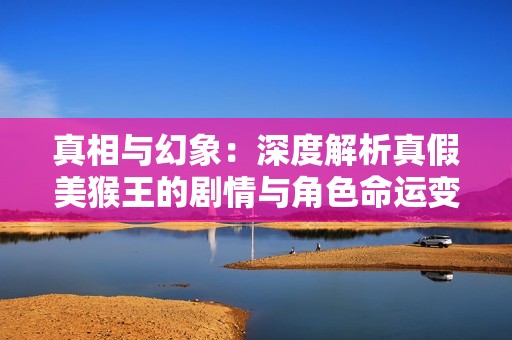 真相与幻象：深度解析真假美猴王的剧情与角色命运变化