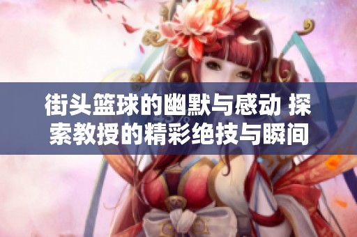 街头篮球的幽默与感动 探索教授的精彩绝技与瞬间