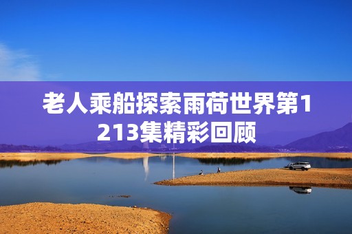 老人乘船探索雨荷世界第1213集精彩回顾