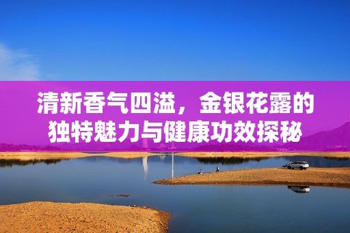 清新香气四溢，金银花露的独特魅力与健康功效探秘
