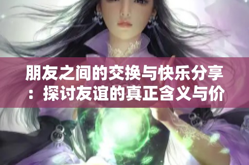 朋友之间的交换与快乐分享：探讨友谊的真正含义与价值