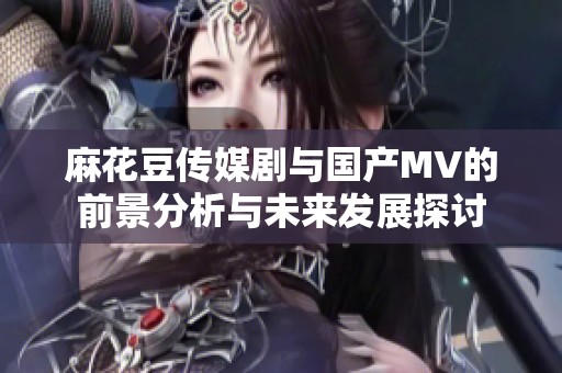 麻花豆传媒剧与国产MV的前景分析与未来发展探讨