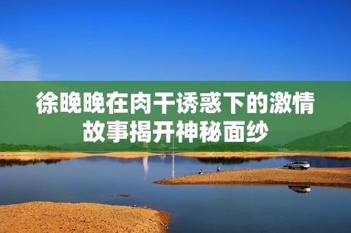 徐晚晚在肉干诱惑下的激情故事揭开神秘面纱