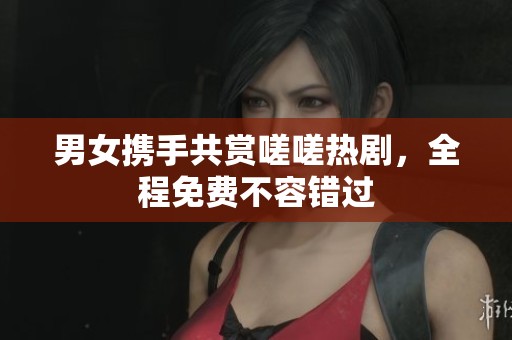 男女携手共赏嗟嗟热剧，全程免费不容错过