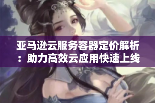 亚马逊云服务容器定价解析：助力高效云应用快速上线
