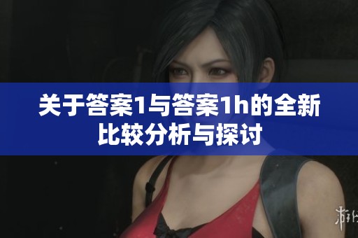 关于答案1与答案1h的全新比较分析与探讨