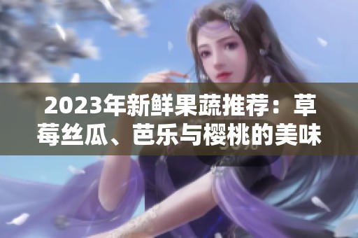 2023年新鲜果蔬推荐：草莓丝瓜、芭乐与樱桃的美味搭配