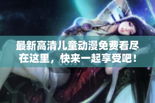 最新高清儿童动漫免费看尽在这里，快来一起享受吧！