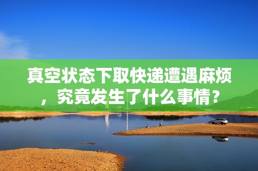 真空状态下取快递遭遇麻烦，究竟发生了什么事情？