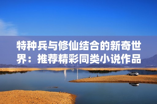 特种兵与修仙结合的新奇世界：推荐精彩同类小说作品