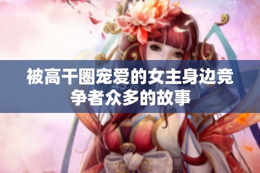 被高干圈宠爱的女主身边竞争者众多的故事