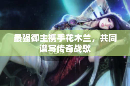最强御主携手花木兰，共同谱写传奇战歌
