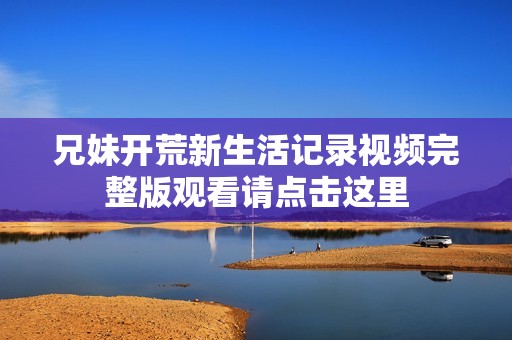 兄妹开荒新生活记录视频完整版观看请点击这里