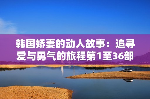 韩国娇妻的动人故事：追寻爱与勇气的旅程第1至36部分