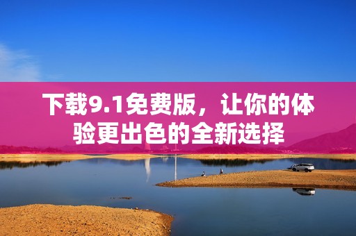 下载9.1免费版，让你的体验更出色的全新选择