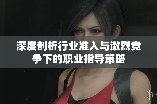 深度剖析行业准入与激烈竞争下的职业指导策略