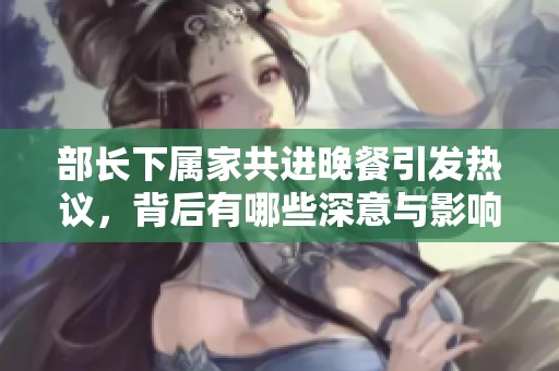 部长下属家共进晚餐引发热议，背后有哪些深意与影响