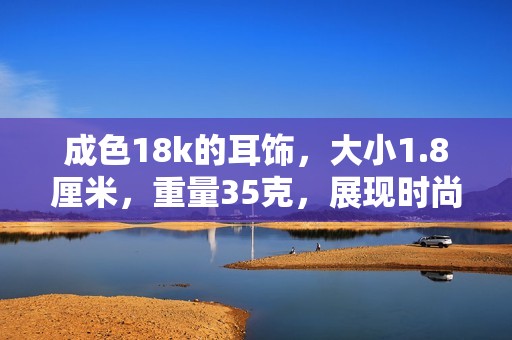 成色18k的耳饰，大小1.8厘米，重量35克，展现时尚优雅魅力