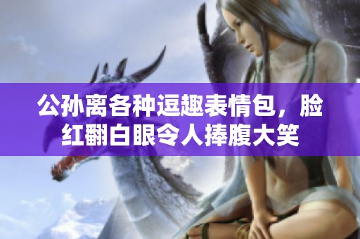 公孙离各种逗趣表情包，脸红翻白眼令人捧腹大笑