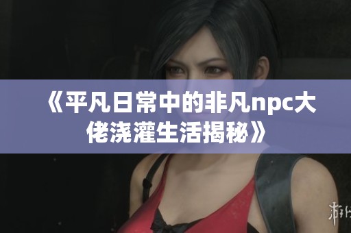 《平凡日常中的非凡npc大佬浇灌生活揭秘》