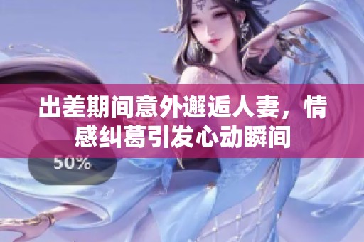出差期间意外邂逅人妻，情感纠葛引发心动瞬间