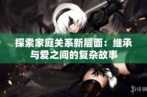 探索家庭关系新层面：继承与爱之间的复杂故事