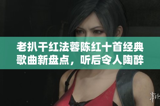 老扒干红法蓉陈红十首经典歌曲新盘点，听后令人陶醉